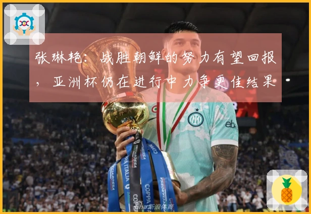 张琳艳：战胜朝鲜的努力有望回报，亚洲杯仍在进行中力争更佳结果