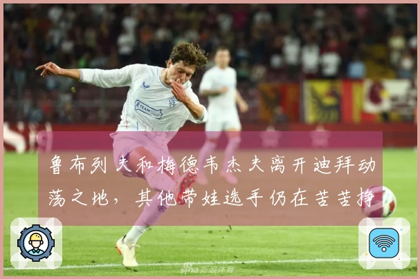 鲁布列夫和梅德韦杰夫离开迪拜动荡之地，其他带娃选手仍在苦苦挣扎