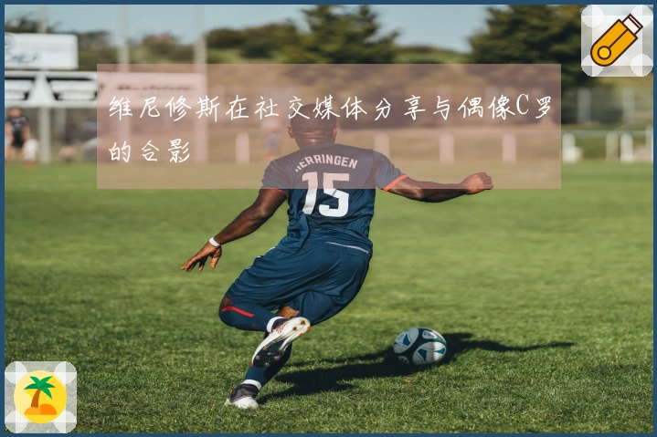 维尼修斯在社交媒体分享与偶像C罗的合影