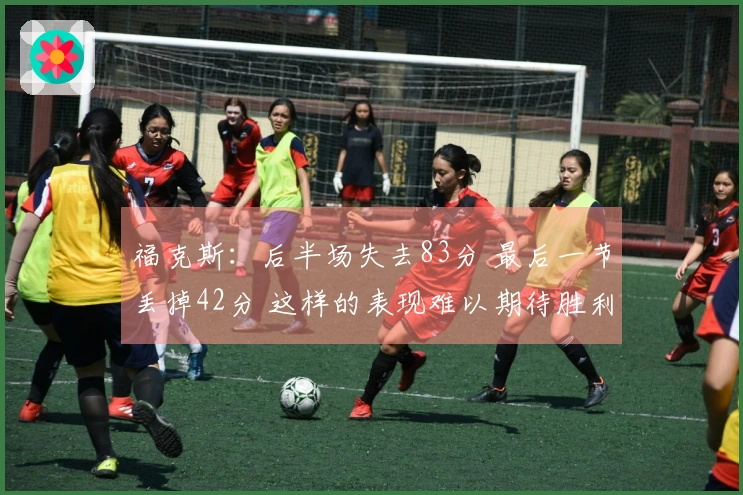 福克斯：后半场失去83分 最后一节丢掉42分 这样的表现难以期待胜利