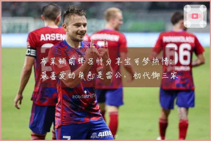 布莱顿前锋吕特分享宝可梦热情：最喜爱的角色是雷公，初代御三家中选择小火龙