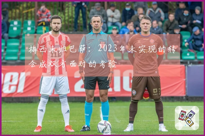 梅西未归巴萨：2023年未实现的转会成双方面对的考验