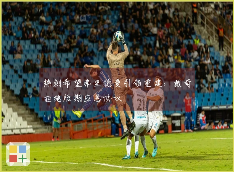 热刺希望弗里德曼引领重建，戴奇拒绝短期应急协议