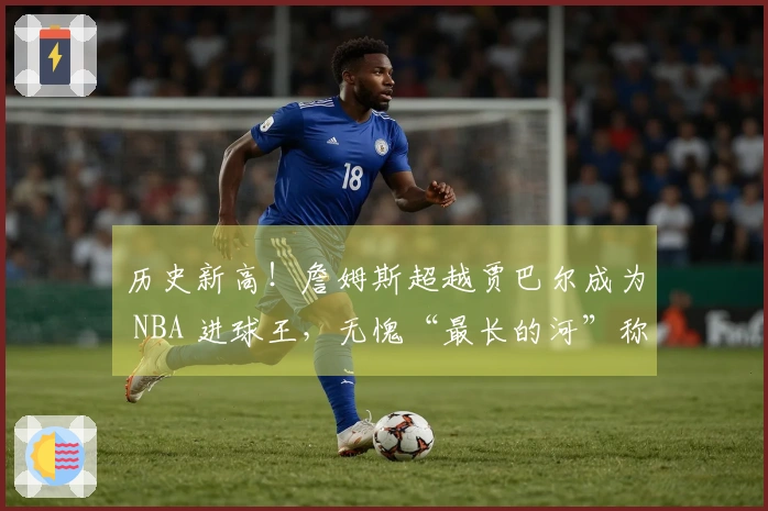 历史新高！詹姆斯超越贾巴尔成为 NBA 进球王，无愧“最长的河”称号