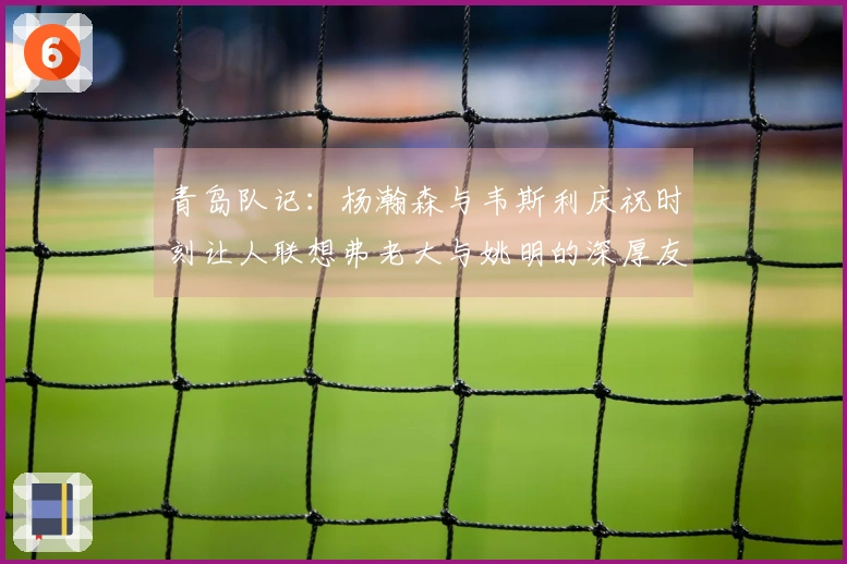 青岛队记：杨瀚森与韦斯利庆祝时刻让人联想弗老大与姚明的深厚友谊