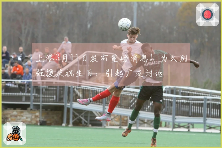 上港3月11日发布重磅消息！为久别强援庆祝生日，引起广泛讨论