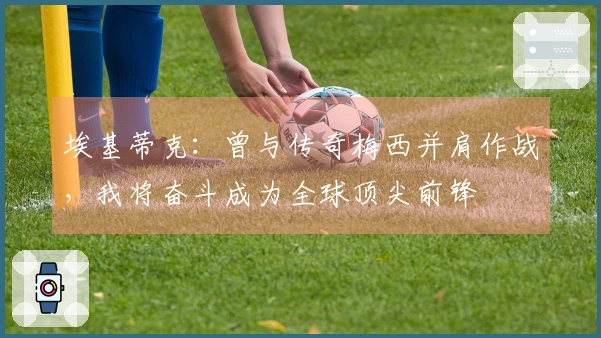 埃基蒂克：曾与传奇梅西并肩作战，我将奋斗成为全球顶尖前锋