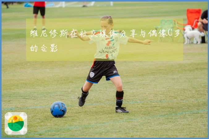 维尼修斯在社交媒体分享与偶像C罗的合影