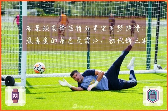 布莱顿前锋吕特分享宝可梦热情：最喜爱的角色是雷公，初代御三家中选择小火龙