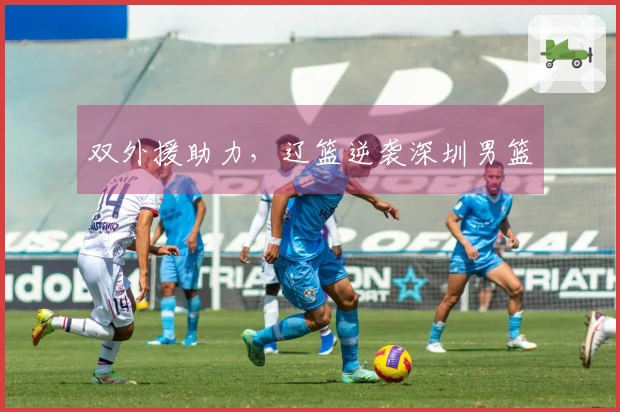 双外援助力，辽篮逆袭深圳男篮
