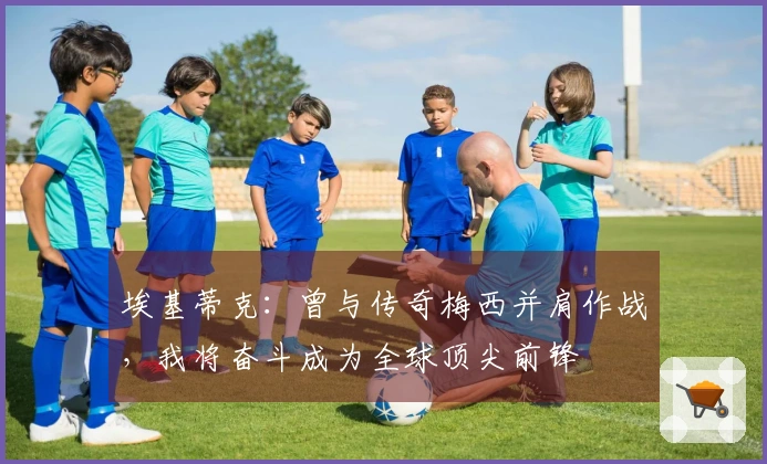 埃基蒂克：曾与传奇梅西并肩作战，我将奋斗成为全球顶尖前锋