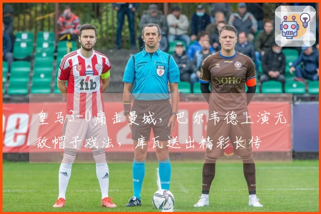 皇马3-0痛击曼城，巴尔韦德上演无敌帽子戏法，库瓦送出精彩长传