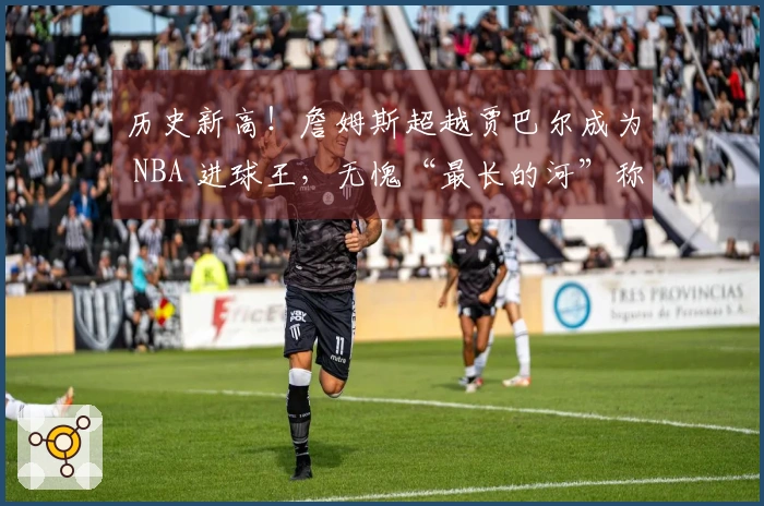 历史新高！詹姆斯超越贾巴尔成为 NBA 进球王，无愧“最长的河”称号