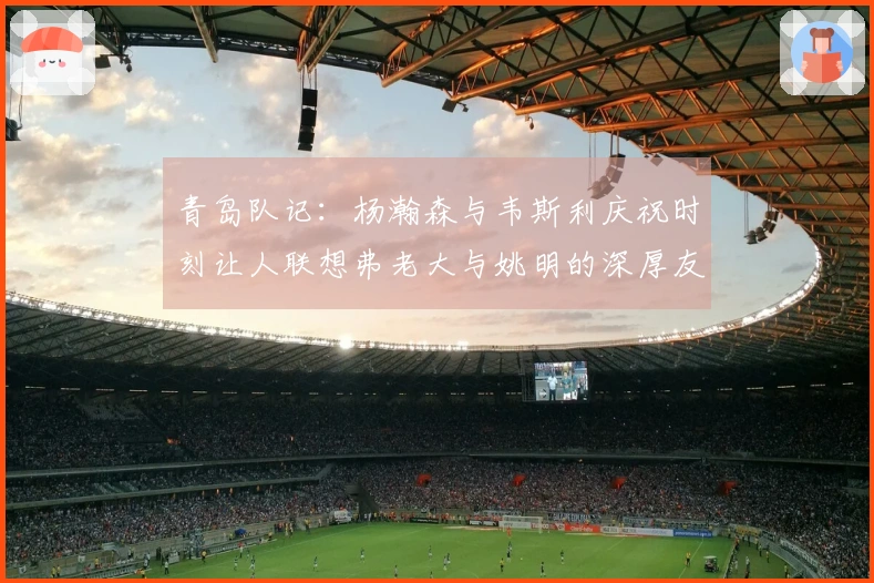 青岛队记：杨瀚森与韦斯利庆祝时刻让人联想弗老大与姚明的深厚友谊