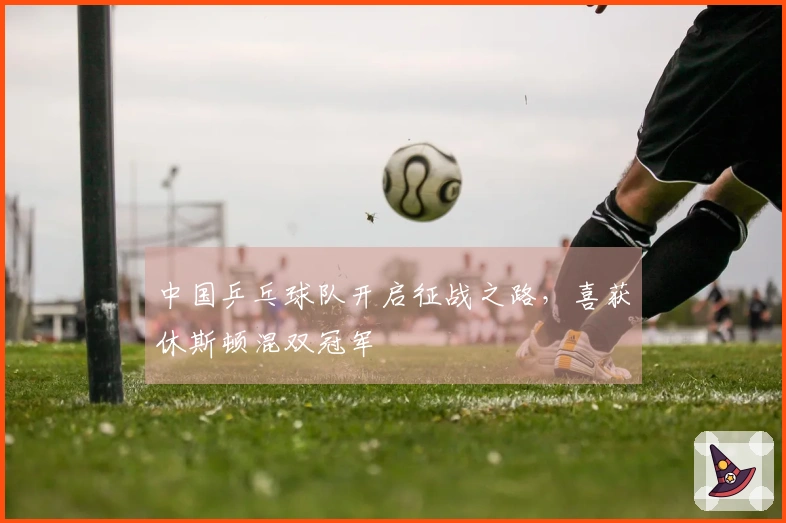 中国乒乓球队开启征战之路，喜获休斯顿混双冠军