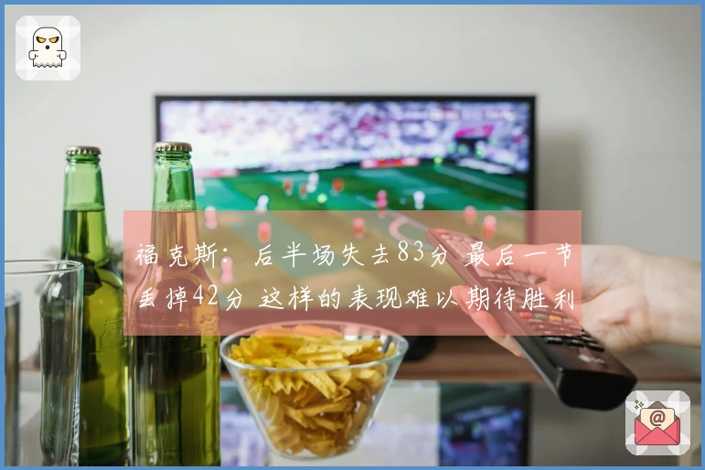 福克斯：后半场失去83分 最后一节丢掉42分 这样的表现难以期待胜利