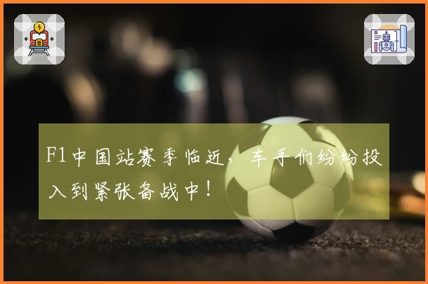 F1中国站赛季临近，车手们纷纷投入到紧张备战中！